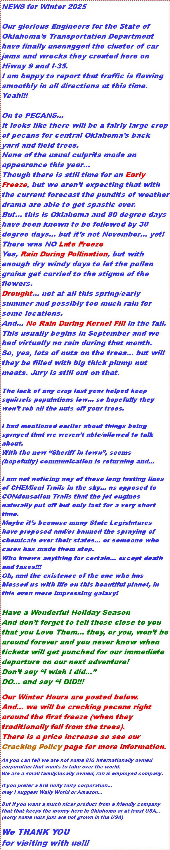 Text Box: NEWS for Winter 2025Our glorious Engineers for the State of Oklahomas Transportation Department have finally unsnagged the cluster of car jams and wrecks they created here on Hiway 9 and I-35.I am happy to report that traffic is flowing smoothly in all directions at this time. Yeah!!! On to PECANS...It looks like there will be a fairly large crop of pecans for central Oklahomas back yard and field trees.None of the usual culprits made an appearance this yearThough there is still time for an Early Freeze, but we arent expecting that with the current forecast the pundits of weather drama are able to get spastic over.But this is Oklahoma and 80 degree days have been known to be followed by 30 degree days but its not November yet!There was NO Late FreezeYes, Rain During Pollination, but with enough dry windy days to let the pollen grains get carried to the stigma of the flowers.Drought not at all this spring/early summer and possibly too much rain for some locations.And... No Rain During Kernel Fill in the fall.This usually begins in September and we had virtually no rain during that month.So, yes, lots of nuts on the trees but will they be filled with big thick plump nut meats. Jury is still out on that.The lack of any crop last year helped keep squirrels populations low so hopefully they wont rob all the nuts off your trees.I had mentioned earlier about things being sprayed that we werent able/allowed to talk about.With the new Sheriff in town, seems (hopefully) communication is returning andI am not noticing any of those long lasting lines of CHEMical Trails in the sky as opposed to CONdensation Trails that the jet engines naturally put off but only last for a very short time.Maybe its because many State Legislatures have proposed and/or banned the spraying of chemicals over their states or someone who cares has made them stop.Who knows anything for certain except death and taxes!!! Oh, and the existence of the one who has blessed us with life on this beautiful planet, in this even more impressing galaxy!Have a Wonderful Holiday SeasonAnd dont forget to tell those close to you that you Love Them they, or you, wont be around forever and you never know when tickets will get punched for our immediate departure on our next adventure! Dont say I wish I did DO and say I DID!!!Our Winter Hours are posted below.And we will be cracking pecans right around the first freeze (when they traditionally fall from the trees).There is a price increase so see our Cracking Policy page for more information. As you can tell we are not some BIG internationally owned corporation that wants to take over the world.We are a small family/locally owned, ran & employed company.If you prefer a BIG hoity toity corporationmay I suggest Wally World or AmazonBut if you want a much nicer product from a friendly company that that keeps the money here in Oklahoma or at least USA...(sorry some nuts just are not grown in the USA)We THANK YOUfor visiting with us!!!
